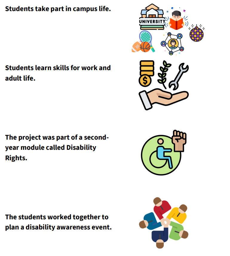 Students attend university class and partake in campus life. They learn skills for work and adult life. This project is part of a second year module called Disability Rights. Students worked together to plan a disability awareness event.