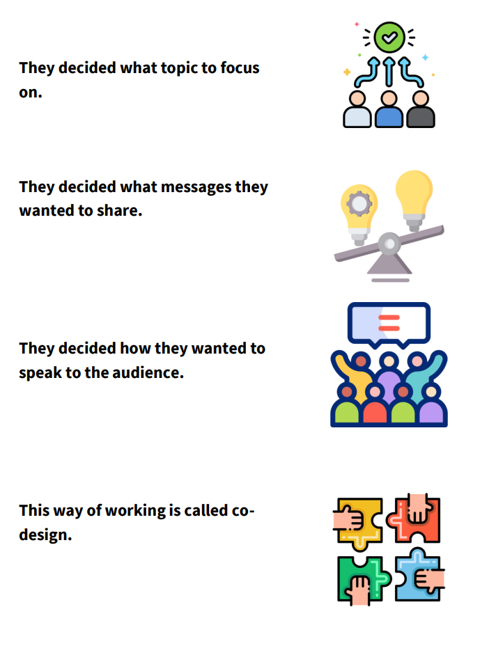 As part of the planning of the event they decided the topic they wanted to focus on and what messages they wanted to share. And how they wanted to speak to the audience. This way of working called co-design, where people decide things together.