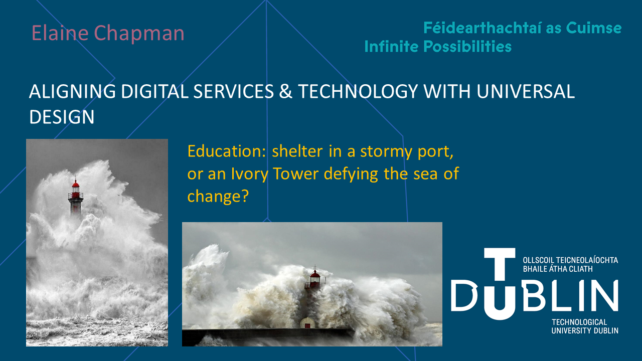 Slide 1 - There are two black and white images of lighthouses being hit by large waves during storms. One image is portrait on the left of the slide, whilst the other is horizontal on the bottom  The TU Dublin logo sits on  the bottom right of all slides in the presentation, with the slogan Féidearthachtai as Cuimse: Infinite Possibilities on the top right of this title slide.   The text on this slide reads, from top to bottom: Elaine Chapman. Aligning Digital Services & Technology with Universal Design. Education: shelter in a stormy port or an Ivory Tower defying the sea of change? Slide 2 - This slide features text on the left and a triangle image on the right, with text on each corner of the triangle. The background is white. The text on the left reads:  COVID as a catalyst? Who does our education system work for? White, straight, able-bodied, cis men with no caring duties.   What is Universal Design for Learning? It is a way to redress the balance and design for everyone's needs  Why we shouldn’t ‘return to normal’. Not only did normal not work, 'normal' was an ideal. Every one of us experiences design in a different way. Why do 'normal' when we can do better?  The text in the image on the right reads:  Who do we design for? How do we design? Why use UDL?  Some notes to go with this slide, COVID has highlighted the issues in our current system. It has highlighted the need for local accessible services and spaces, as well as online ones. https://www.vox.com/future-perfect/22394635/anxiety-back-to-normal-covid-19-pandemic  While COVID has impacted provision of disability services, it has changed the provision of other services in beneficial ways. Many are afraid of the ‘return to normal’ because, for them, it means a return to lesser services. Slide 3 - This slide features pink title text with blue text in the body, and a navy background.   There is a black and white image of Audre Lorde alongside a quote by her. The quote reads “It is not our differences that divide us. It is our inability to recognize, accept and celebrate those differences.”  The slides title is: Stormy Ports and Ivory Towers. The main body of the text reads “Education systems are exclusionary, like ivory towers and stormy ports:  They benefit those who can afford to pay to get ahead.  They are relatively inflexible systems.   They are built to keep the masses out  In order to take down the “Ivory Towers” of tertiary education, the whole system must change”. Slide 4 - Slide features navy, blue and pink text against a white background. Title reads: Digital services bridging the divide.  Blue text on the left of the image reads: The key to success in education is flexibility, specifically the flexibility of the system. Digital services allow for increased variation in how, where and when students learn.  One of my favourite examples is a conference I previously attended, Autscape, which had a second quieter room where the main presentations could be screened. It was separate, but it was equal education.   Pink text on the right of the image reads: With adequate support students can use digital services to: Fully access education from home Learn at their leisure Embrace different ways of learning in the classroom Learn by using games. Slide 5 - This slide features blue and white text against a navy background.  There is an image on the right of a young, white male student with a beard. The background behind him is blurred but busy with other people and there is some greenery. There is a navy text box imposed over his body with white text that reads: Aim of the project is to support new students in navigating the library before they come on campus…”  The title of the slide is “Our Digitial Services, 1) Our VR Tour”  Text of the slide reads:  Why do a VR tour? To enable students with anxiety or physical disabilities to be able to plan out and visualise their use of the building.   Who designs it? Users as designers. They know their struggles more than we do. Allow them to use their expertise and experience to benefit the service and pay them for the work.  Who benefits? Everyone.  Involvement in design can create vested interests in the service. Slide 6 - Title of this slide is Our Digital Services 2) AT 4 All  This slide features blue text on a white background with an image to the side. The image is of TU Dublin’s online AT repository.   The image is bright and colourful, featuring the websites many clickable sections, including Learn about AT and UDL, Contact us, Explore the Assistive Technology Repository, Watch and Read… AT stories and reviews, AT toolkit, AT Survey, AT Directory and AT community.  The text to the left reads: Created by Dr. Catherine Deegan and Ms. Carissa Smith Online repository listing many types of AT, what devices they work on, and how to use them. This will work alongside the library acquiring physical assistive tech to loan to all students. It is an attempt to normalize the use of assistive tech in all students.  Link to website here: https://www.tudublinassistivetechnology.ie/story_html5.html   
